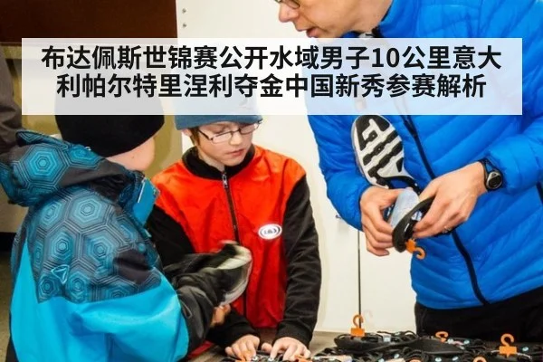 布达佩斯世锦赛公开水域男子10公里意大利帕尔特里涅利夺金中国新秀参赛解析