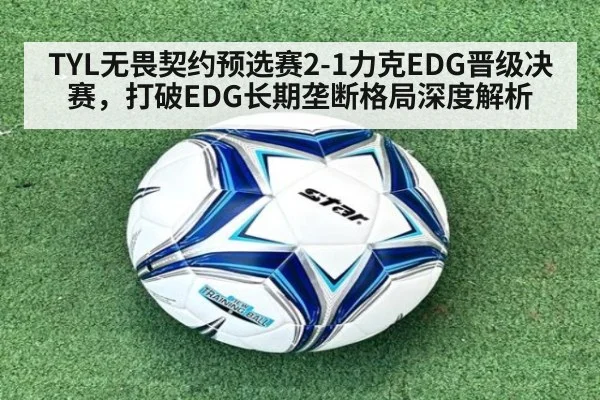 TYL无畏契约预选赛2-1力克EDG晋级决赛，打破EDG长期垄断格局深度解析