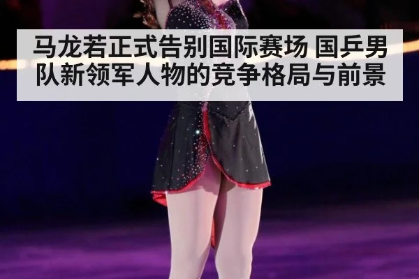 马龙若正式告别国际赛场 国乒男队新领军人物的竞争格局与前景